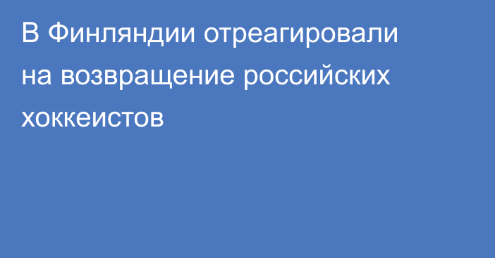 В Финляндии отреагировали на возвращение российских хоккеистов
