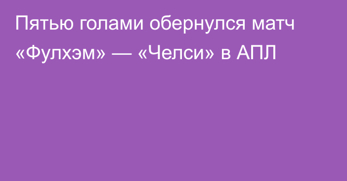 Пятью голами обернулся матч «Фулхэм» — «Челси» в АПЛ