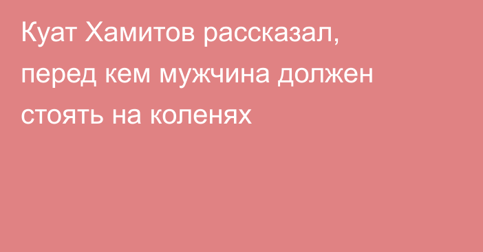 Куат Хамитов рассказал, перед кем мужчина должен стоять на коленях