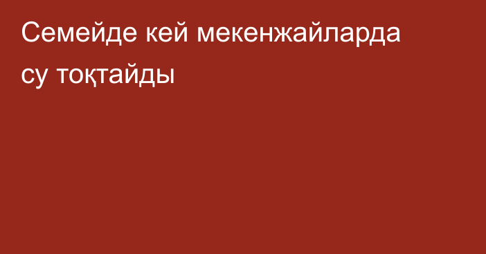 Семейде кей мекенжайларда су тоқтайды