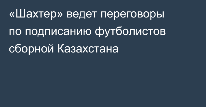 «Шахтер» ведет переговоры по подписанию футболистов сборной Казахстана