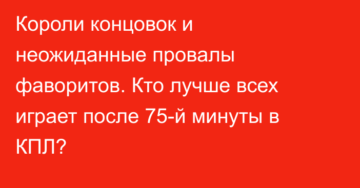 Короли концовок и неожиданные провалы фаворитов. Кто лучше всех играет после 75-й минуты в КПЛ?