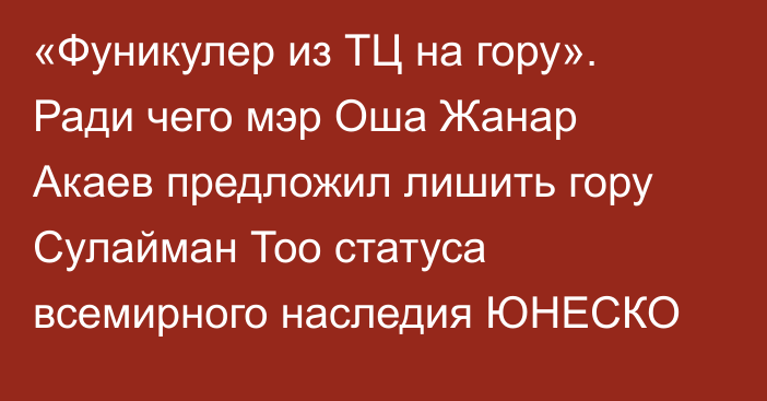  «Фуникулер из ТЦ на гору». Ради чего мэр Оша Жанар Акаев предложил лишить гору Сулайман Тоо статуса всемирного наследия ЮНЕСКО