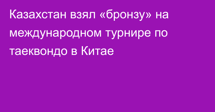 Казахстан взял «бронзу» на международном турнире по таеквондо в Китае