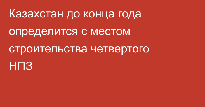 Казахстан до конца года определится с местом строительства четвертого НПЗ