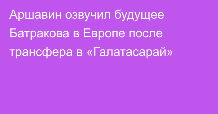 Аршавин озвучил будущее Батракова в Европе после трансфера в «Галатасарай»