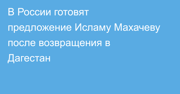 В России готовят предложение Исламу Махачеву после возвращения в Дагестан