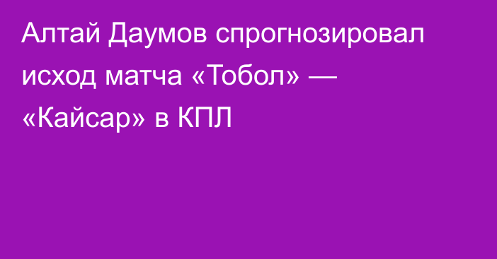 Алтай Даумов спрогнозировал исход матча «Тобол» — «Кайсар» в КПЛ