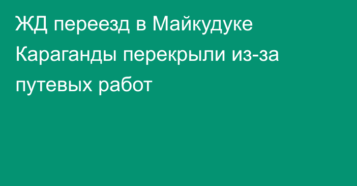 ЖД переезд в Майкудуке Караганды перекрыли из-за путевых работ