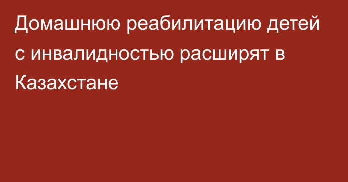 Домашнюю реабилитацию детей с инвалидностью расширят в Казахстане