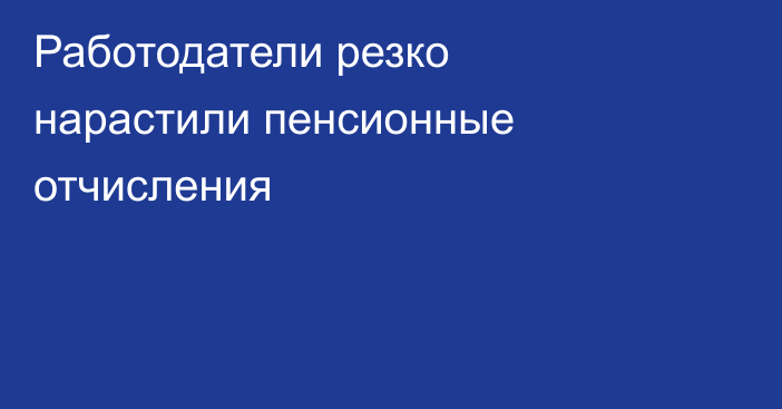 Работодатели резко нарастили пенсионные отчисления