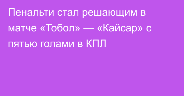Пенальти стал решающим в матче «Тобол» — «Кайсар» с пятью голами в КПЛ