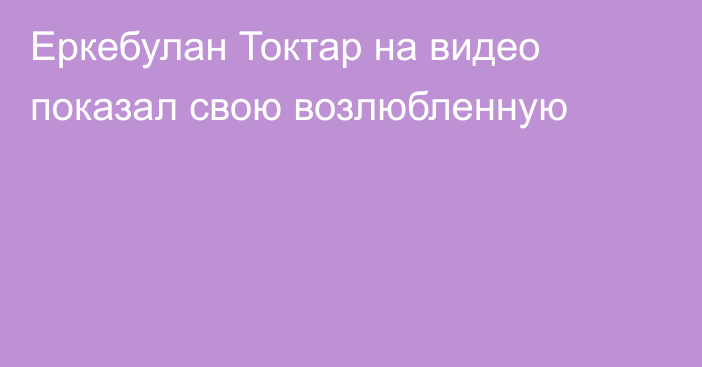 Еркебулан Токтар на видео показал свою возлюбленную