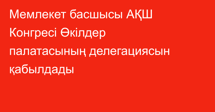 Мемлекет басшысы АҚШ Конгресі Өкілдер палатасының делегациясын қабылдады