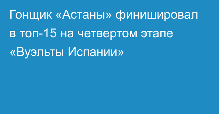 Гонщик «Астаны» финишировал в топ-15 на четвертом этапе «Вуэльты Испании»