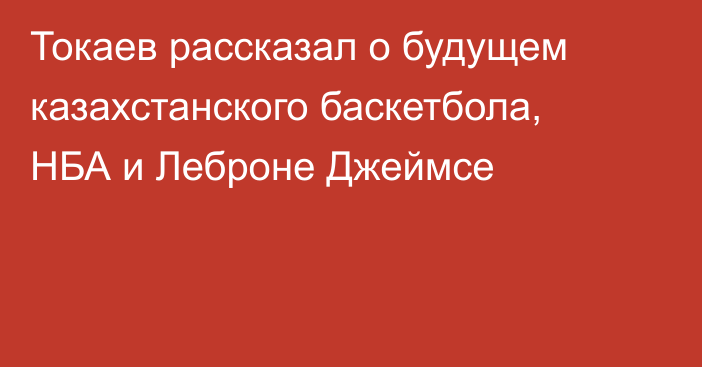 Токаев рассказал о будущем казахстанского баскетбола, НБА и Леброне Джеймсе
