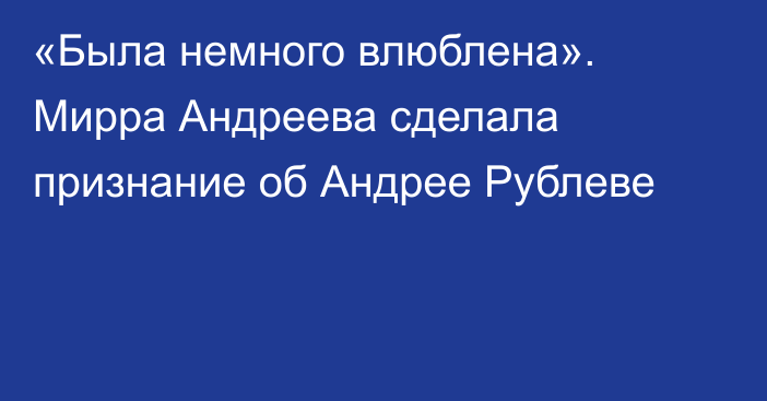 «Была немного влюблена». Мирра Андреева сделала признание об Андрее Рублеве