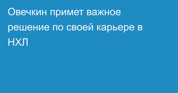 Овечкин примет важное решение по своей карьере в НХЛ