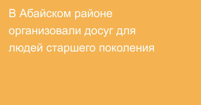 В Абайском районе организовали досуг для людей старшего поколения