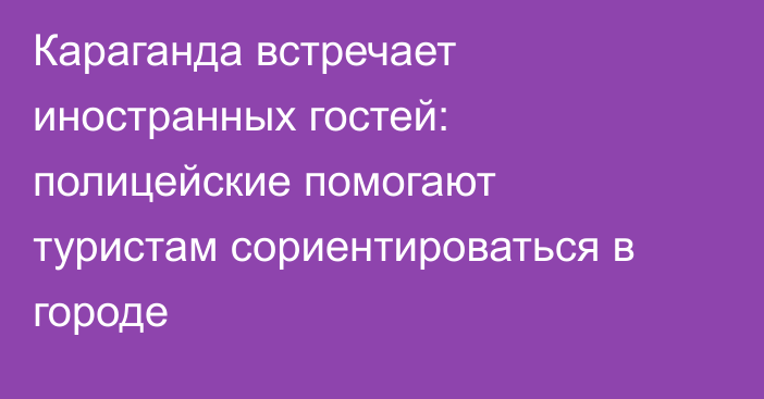 Караганда встречает иностранных гостей: полицейские помогают туристам сориентироваться в городе