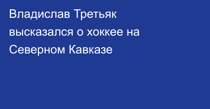 Владислав Третьяк высказался о хоккее на Северном Кавказе