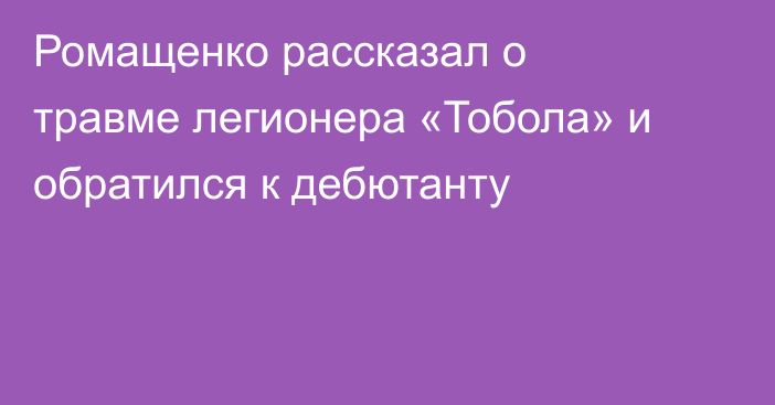 Ромащенко рассказал о травме легионера «Тобола» и обратился к дебютанту