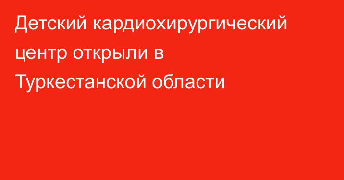 Детский кардиохирургический центр открыли в Туркестанской области