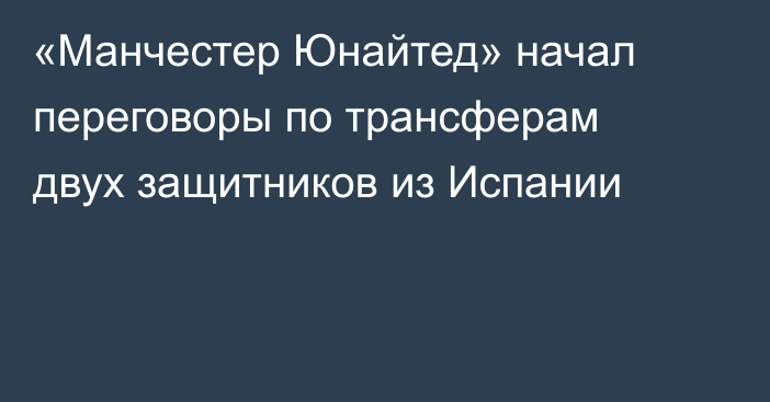 «Манчестер Юнайтед» начал переговоры по трансферам двух защитников из Испании