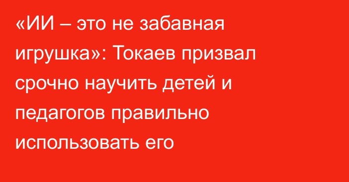 «ИИ – это не забавная игрушка»: Токаев призвал срочно научить детей и педагогов правильно использовать его