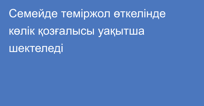 Семейде теміржол өткелінде көлік қозғалысы уақытша шектеледі