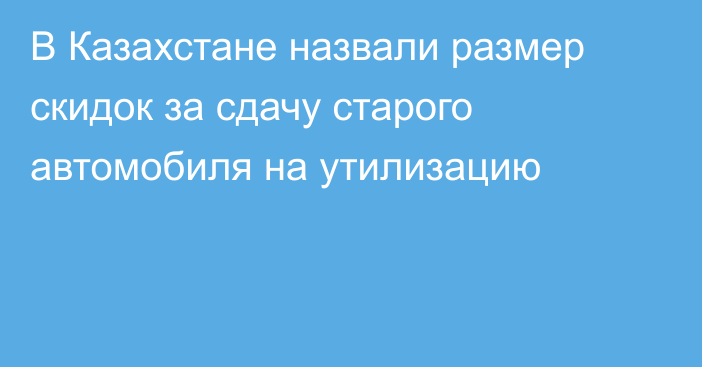 В Казахстане назвали размер скидок за сдачу старого автомобиля на утилизацию