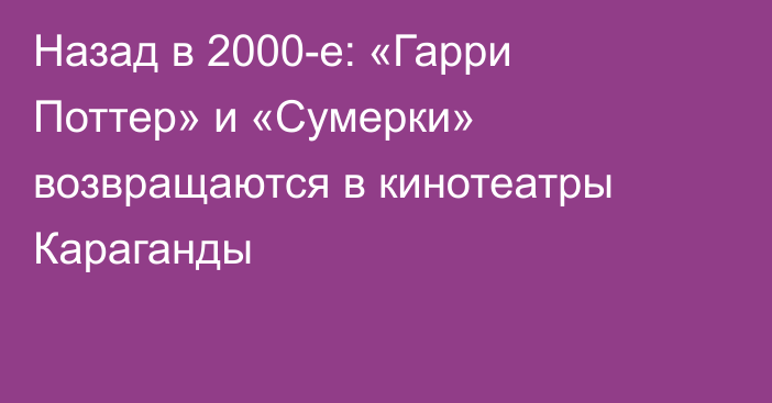 Назад в 2000-е: «Гарри Поттер» и «Сумерки» возвращаются в кинотеатры Караганды