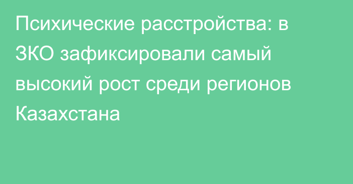 Психические расстройства: в ЗКО зафиксировали самый высокий рост среди регионов Казахстана