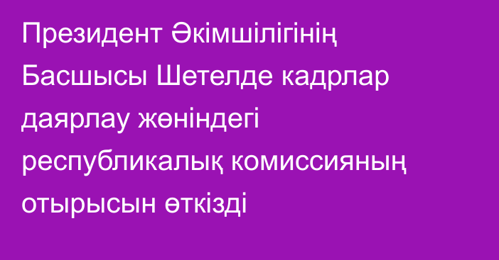 Президент Әкімшілігінің Басшысы Шетелде кадрлар даярлау жөніндегі республикалық комиссияның отырысын өткізді