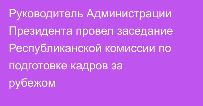 Руководитель Администрации Президента провел заседание Республиканской комиссии по подготовке кадров за рубежом