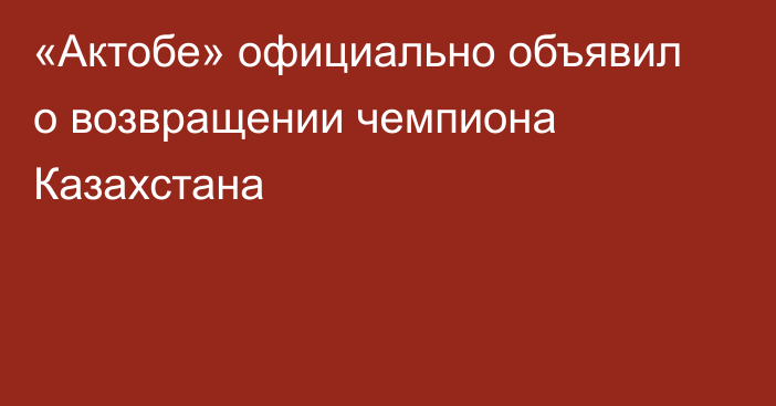 «Актобе» официально объявил о возвращении чемпиона Казахстана