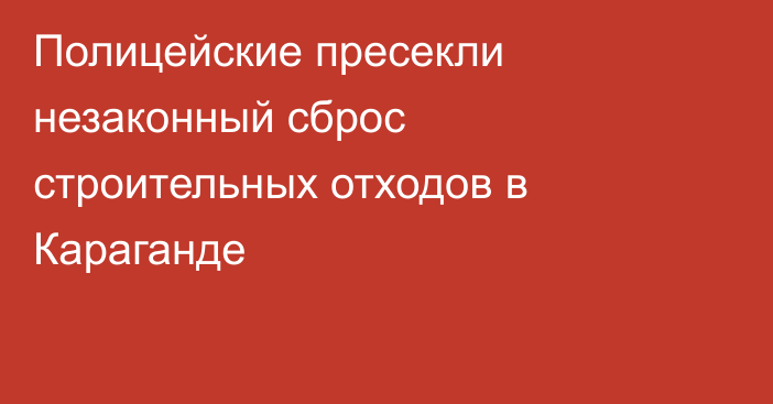 Полицейские пресекли незаконный сброс строительных отходов в Караганде
