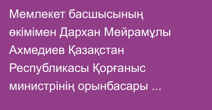 Мемлекет басшысының өкімімен Дархан Мейрамұлы Ахмедиев Қазақстан Республикасы Қорғаныс министрінің орынбасары лауазымынан босатылды