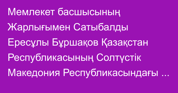 Мемлекет басшысының Жарлығымен Сатыбалды Ересұлы Бұршақов Қазақстан Республикасының Солтүстік Македония Республикасындағы Төтенше және Өкілетті Елшісі лауазымынан босатылды