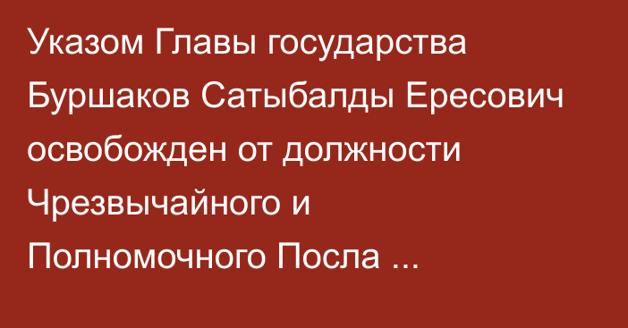 Указом Главы государства Буршаков Сатыбалды Ересович освобожден от должности Чрезвычайного и Полномочного Посла Республики Казахстан в Республике Северная Македония
