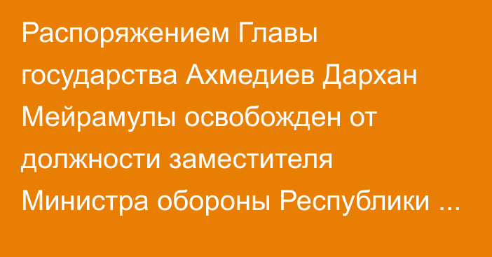 Распоряжением Главы государства Ахмедиев Дархан Мейрамулы освобожден от должности заместителя Министра обороны Республики Казахстан