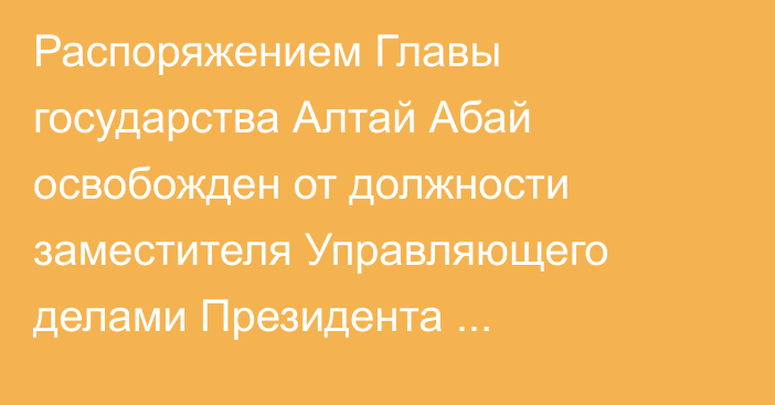 Распоряжением Главы государства Алтай Абай освобожден от должности заместителя Управляющего делами Президента Республики Казахстан