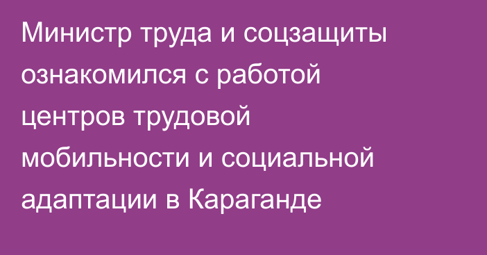 Министр труда и соцзащиты ознакомился с работой центров трудовой мобильности и социальной адаптации в Караганде