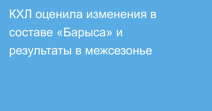 КХЛ оценила изменения в составе «Барыса» и результаты в межсезонье