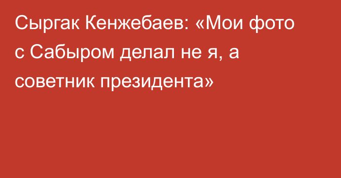Сыргак Кенжебаев: «Мои фото с Сабыром делал не я, а советник президента»