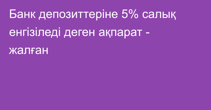 Банк депозиттеріне 5% салық енгізіледі деген ақпарат - жалған
