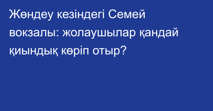Жөндеу кезіндегі Семей вокзалы: жолаушылар қандай қиындық көріп отыр?