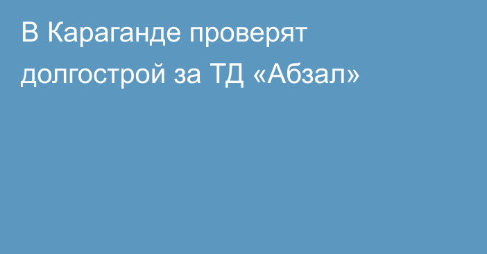 В Караганде проверят долгострой за ТД «Абзал»