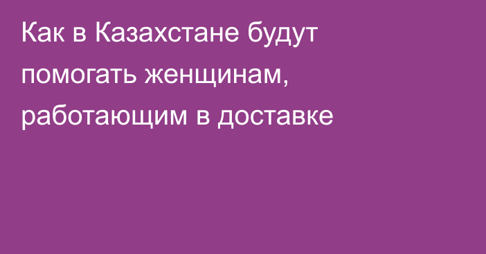 Как в Казахстане будут помогать женщинам, работающим в доставке