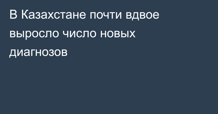 В Казахстане почти вдвое выросло число новых диагнозов